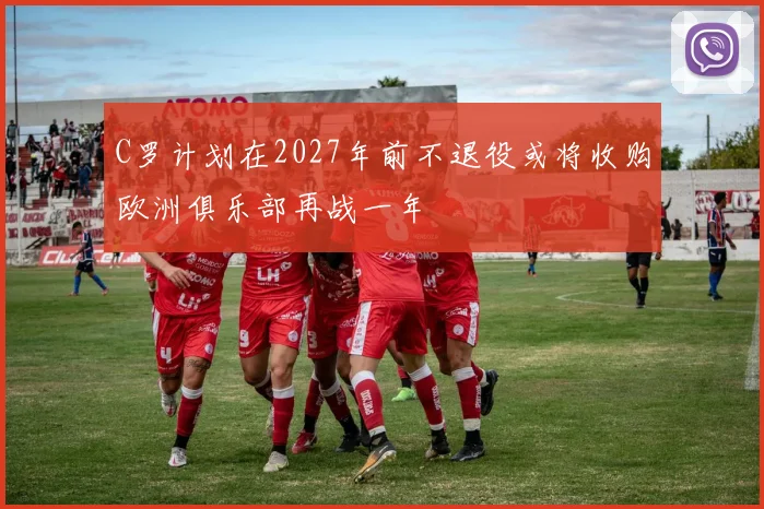 C罗计划在2027年前不退役或将收购欧洲俱乐部再战一年