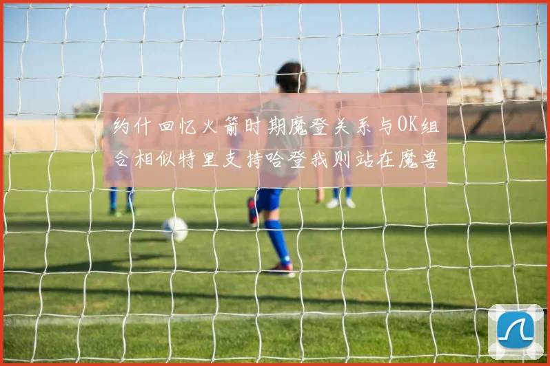 约什回忆火箭时期魔登关系与OK组合相似特里支持哈登我则站在魔兽一边