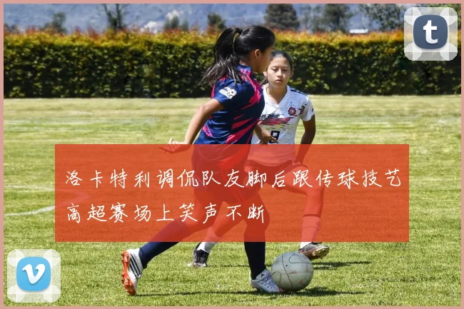 洛卡特利调侃队友脚后跟传球技艺高超赛场上笑声不断