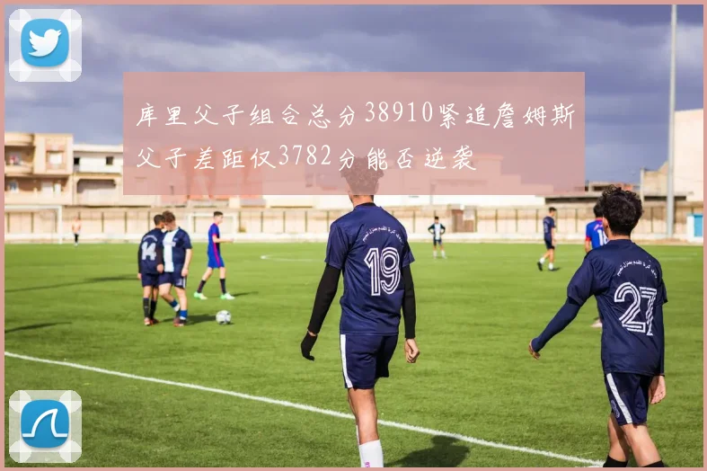 库里父子组合总分38910紧追詹姆斯父子差距仅3782分能否逆袭
