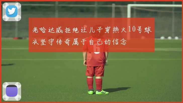 老哈达威拒绝让儿子穿热火10号球衣坚守传奇属于自己的信念