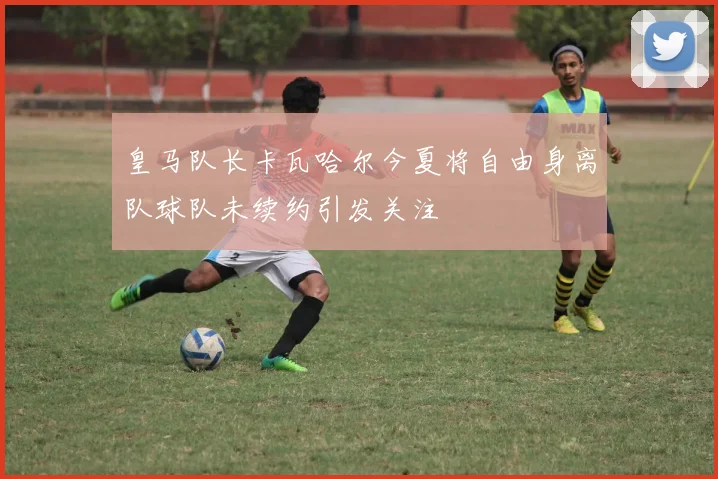 皇马队长卡瓦哈尔今夏将自由身离队球队未续约引发关注