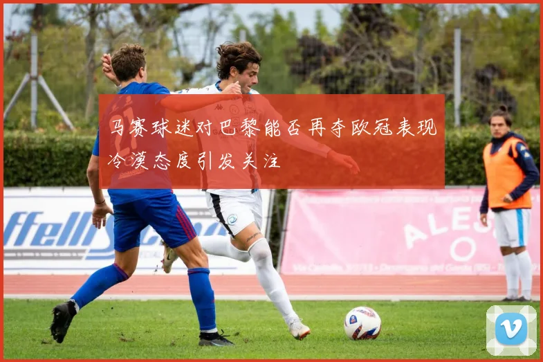 马赛球迷对巴黎能否再夺欧冠表现冷漠态度引发关注