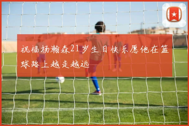 祝福杨瀚森21岁生日快乐愿他在篮球路上越走越远
