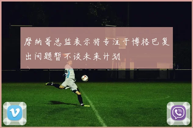 摩纳哥总监表示将专注于博格巴复出问题暂不谈未来计划