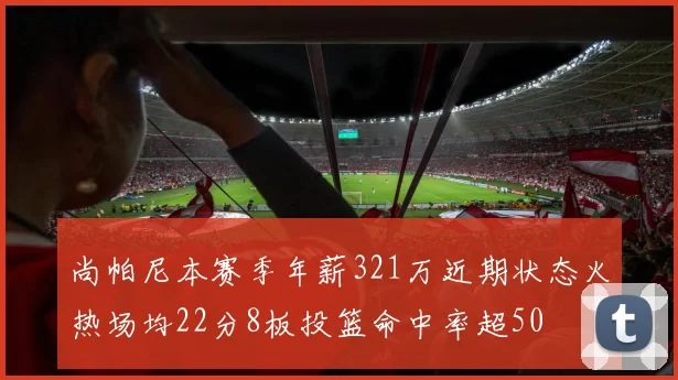 尚帕尼本赛季年薪321万近期状态火热场均22分8板投篮命中率超50