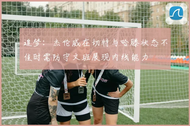 追梦：杰伦威在切特与哈滕状态不佳时需防守文班展现内线能力