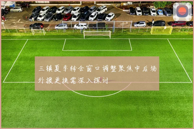 三镇夏季转会窗口调整聚焦中后场外援更换需深入探讨