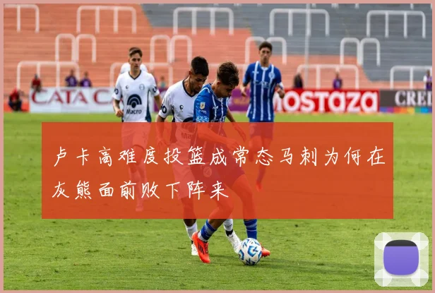 卢卡高难度投篮成常态马刺为何在灰熊面前败下阵来