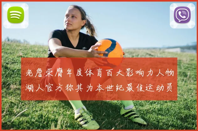 老詹荣膺年度体育百大影响力人物湖人官方称其为本世纪最佳运动员