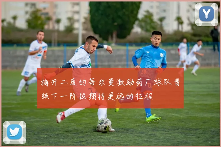 梅开二度的蒂尔曼激励药厂球队晋级下一阶段期待更远的征程