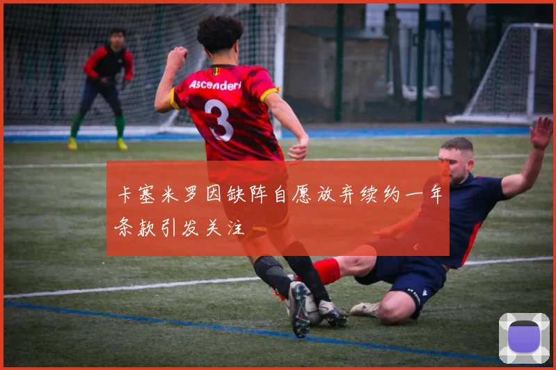 卡塞米罗因缺阵自愿放弃续约一年条款引发关注